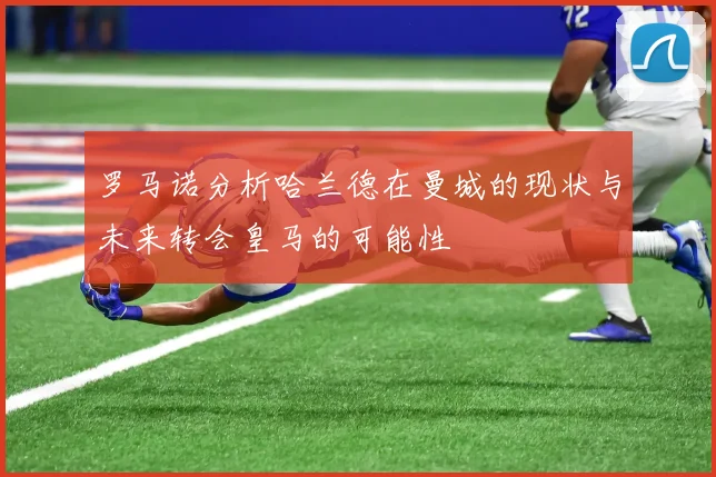 罗马诺分析哈兰德在曼城的现状与未来转会皇马的可能性