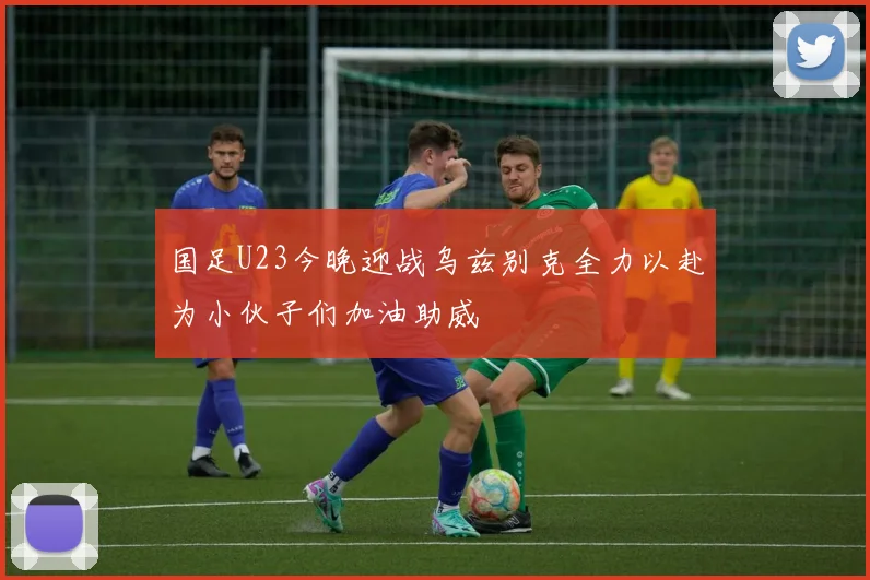 国足U23今晚迎战乌兹别克全力以赴为小伙子们加油助威