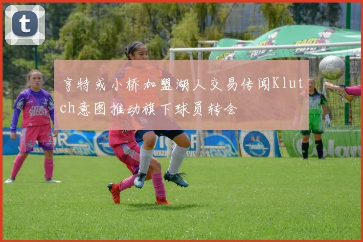 亨特或小桥加盟湖人交易传闻Klutch意图推动旗下球员转会