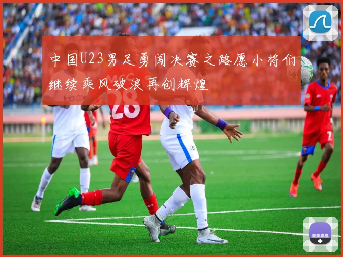 中国U23男足勇闯决赛之路愿小将们继续乘风破浪再创辉煌