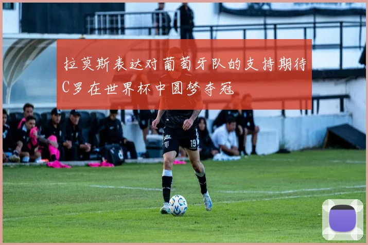 拉莫斯表达对葡萄牙队的支持期待C罗在世界杯中圆梦夺冠