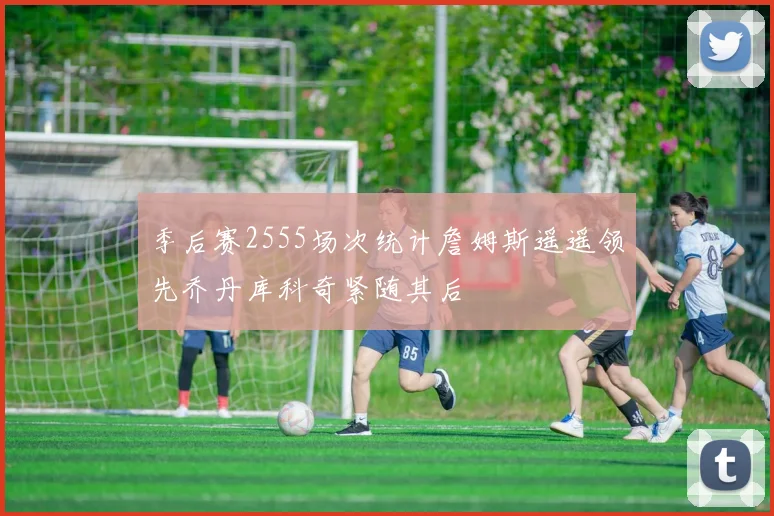 季后赛2555场次统计詹姆斯遥遥领先乔丹库科奇紧随其后