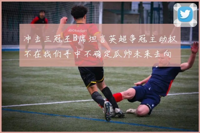 冲击三冠王B席坦言英超争冠主动权不在我们手中不确定瓜帅未来去向