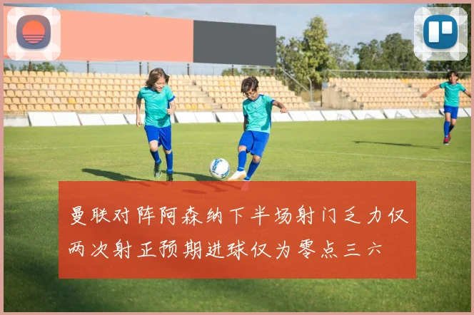 曼联对阵阿森纳下半场射门乏力仅两次射正预期进球仅为零点三六