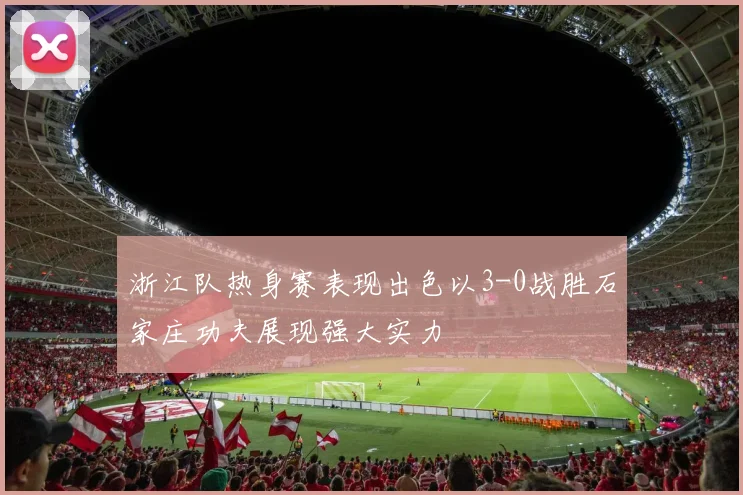 浙江队热身赛表现出色以3-0战胜石家庄功夫展现强大实力