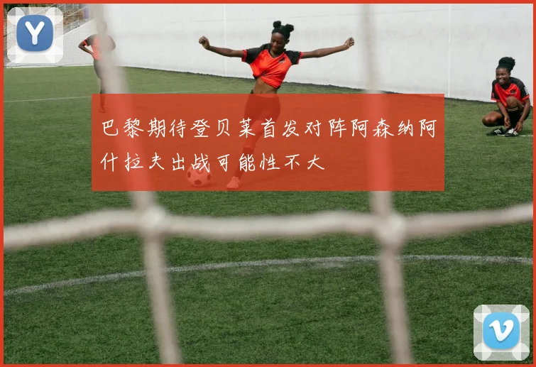 巴黎期待登贝莱首发对阵阿森纳阿什拉夫出战可能性不大