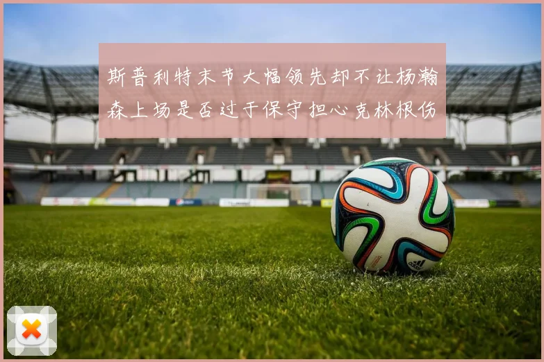 斯普利特末节大幅领先却不让杨瀚森上场是否过于保守担心克林根伤情吗