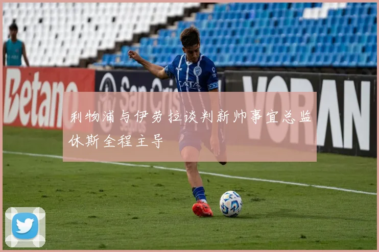 利物浦与伊劳拉谈判新帅事宜总监休斯全程主导