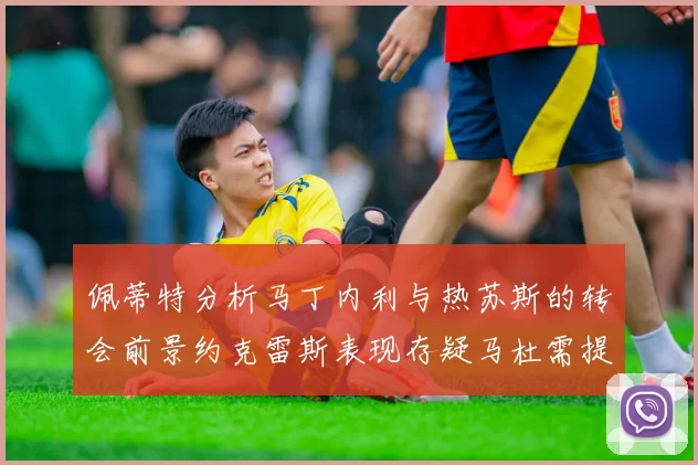 佩蒂特分析马丁内利与热苏斯的转会前景约克雷斯表现存疑马杜需提升才能留队