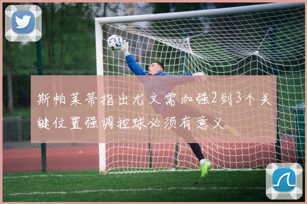斯帕莱蒂指出尤文需加强2到3个关键位置强调控球必须有意义