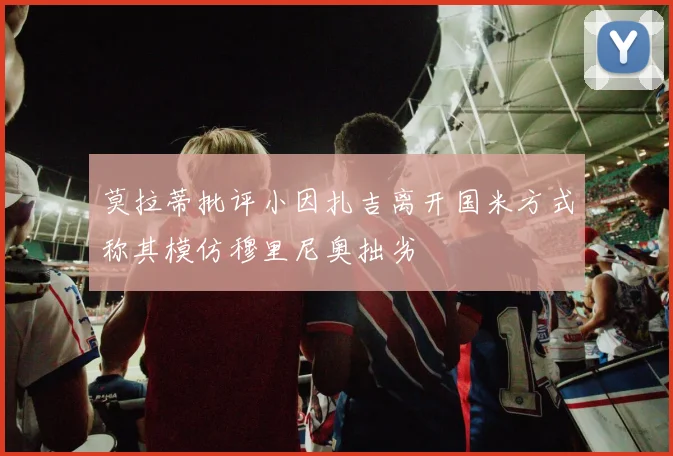 莫拉蒂批评小因扎吉离开国米方式称其模仿穆里尼奥拙劣