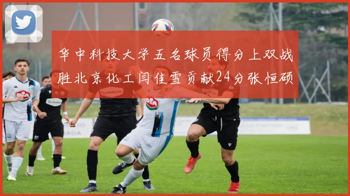 华中科技大学五名球员得分上双战胜北京化工闫佳雪贡献24分张恒硕斩获25分8篮板8助攻