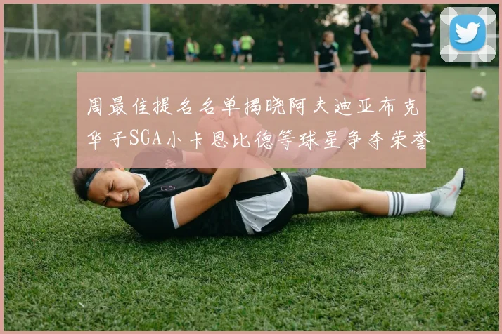 周最佳提名名单揭晓阿夫迪亚布克华子SGA小卡恩比德等球星争夺荣誉
