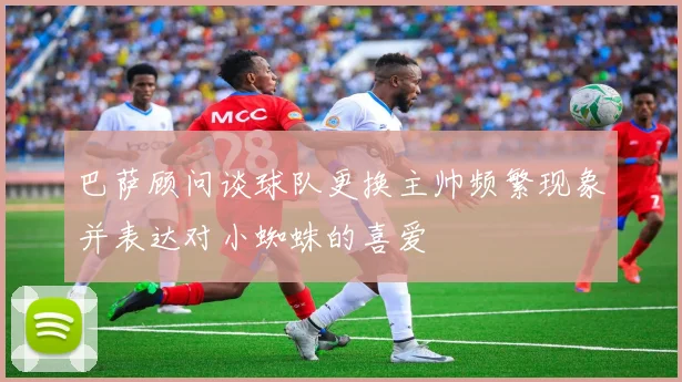 巴萨顾问谈球队更换主帅频繁现象并表达对小蜘蛛的喜爱