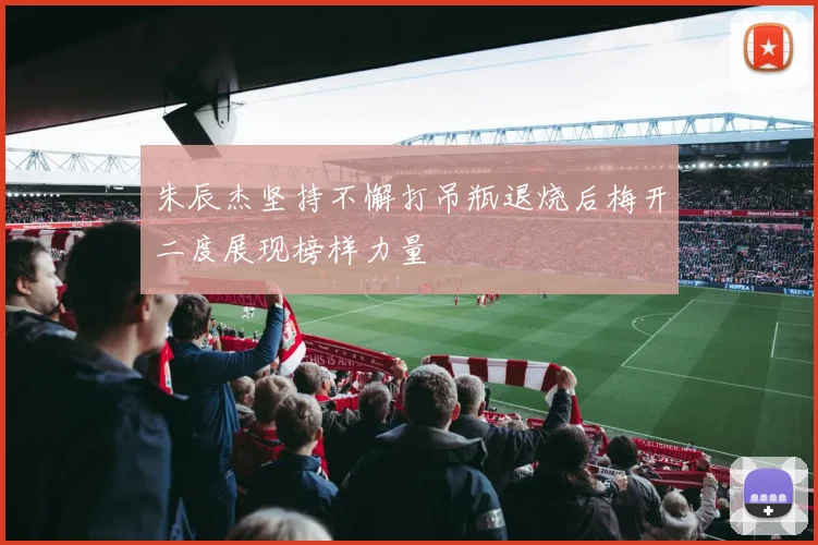朱辰杰坚持不懈打吊瓶退烧后梅开二度展现榜样力量